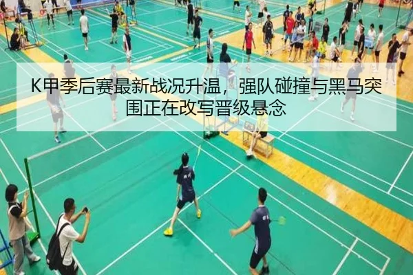 K甲季后赛最新战况升温，强队碰撞与黑马突围正在改写晋级悬念